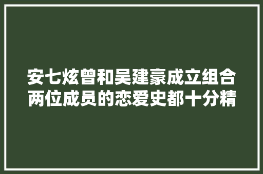 安七炫曾和吴建豪成立组合两位成员的恋爱史都十分精彩