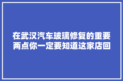 在武汉汽车玻璃修复的重要两点你一定要知道这家店回头