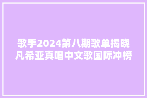 歌手2024第八期歌单揭晓凡希亚真唱中文歌国际冲榜歌手露西娅