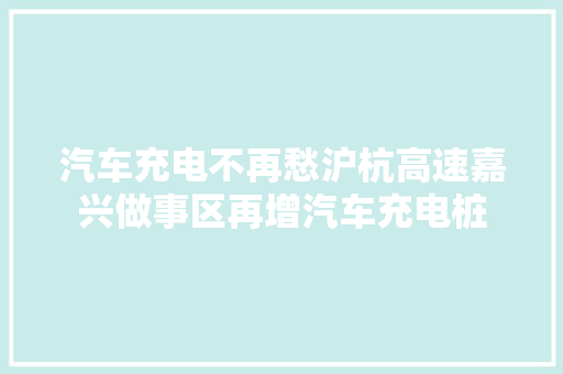 汽车充电不再愁沪杭高速嘉兴做事区再增汽车充电桩