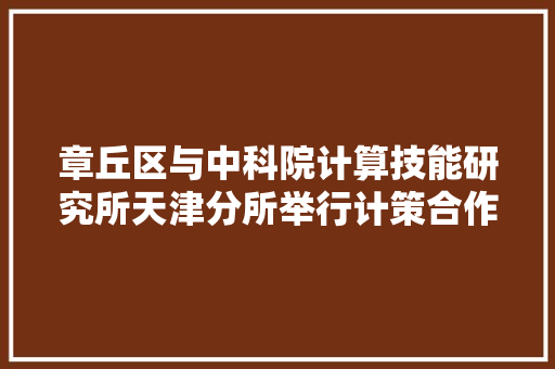 章丘区与中科院计算技能研究所天津分所举行计策合作签约