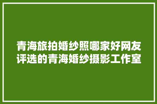 青海旅拍婚纱照哪家好网友评选的青海婚纱摄影工作室推荐合集