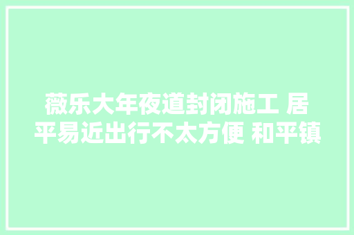 薇乐大年夜道封闭施工 居平易近出行不太方便 和平镇政府多方折衷督促施工单位加快工程进度