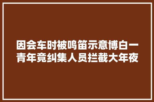 因会车时被鸣笛示意博白一青年竟纠集人员拦截大年夜巴车还殴打