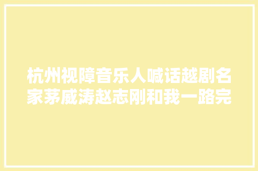 杭州视障音乐人喊话越剧名家茅威涛赵志刚和我一路完成这首歌吧