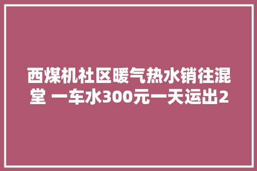 西煤机社区暖气热水销往混堂 一车水300元一天运出20车