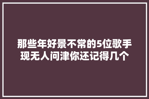 那些年好景不常的5位歌手现无人问津你还记得几个
