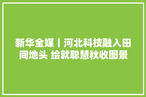 新华全媒丨河北科技融入田间地头 绘就聪慧秋收图景