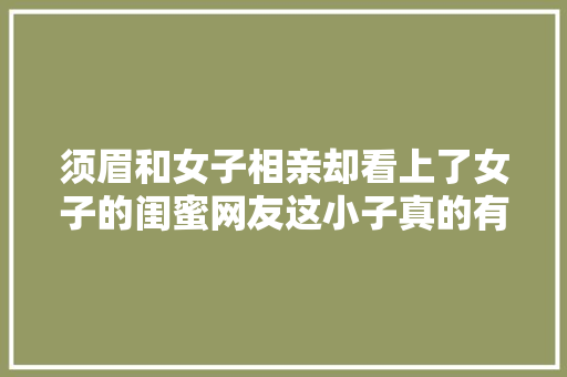 须眉和女子相亲却看上了女子的闺蜜网友这小子真的有眼光