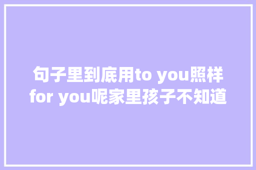 句子里到底用to you照样for you呢家里孩子不知道怎么区分