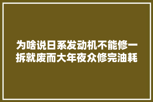 为啥说日系发动机不能修一拆就废而大年夜众修完油耗却降低了