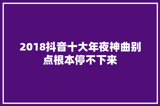 2018抖音十大年夜神曲别点根本停不下来 休闲娱乐