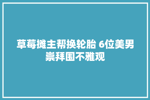 草莓摊主帮换轮胎 6位美男崇拜围不雅观