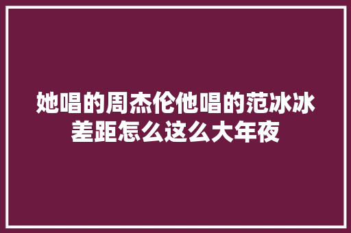她唱的周杰伦他唱的范冰冰差距怎么这么大年夜