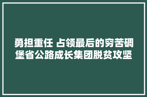 勇担重任 占领最后的穷苦碉堡省公路成长集团脱贫攻坚帮扶工作纪实