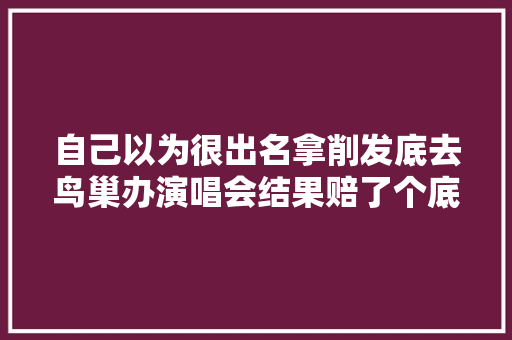 自己以为很出名拿削发底去鸟巢办演唱会结果赔了个底朝天