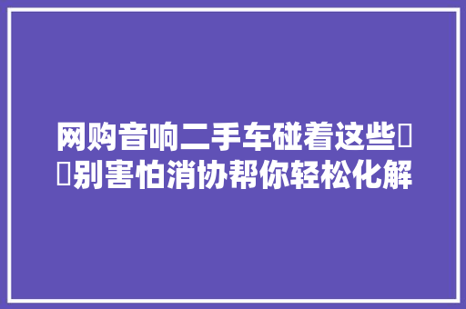 网购音响二手车碰着这些轇轕别害怕消协帮你轻松化解