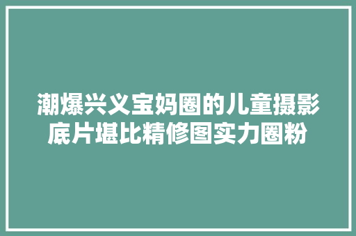 潮爆兴义宝妈圈的儿童摄影底片堪比精修图实力圈粉
