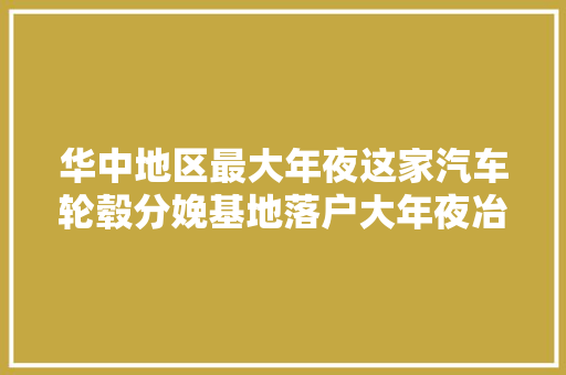 华中地区最大年夜这家汽车轮毂分娩基地落户大年夜冶湖高新区