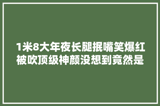 1米8大年夜长腿抿嘴笑爆红被吹顶级神颜没想到竟然是照骗