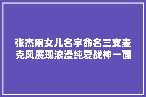 张杰用女儿名字命名三支麦克风展现浪漫纯爱战神一面