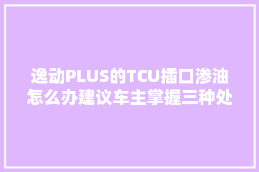 逸动PLUS的TCU插口渗油怎么办建议车主掌握三种处理方法