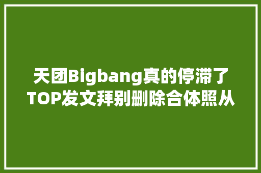 天团Bigbang真的停滞了TOP发文拜别删除合体照从官网消失