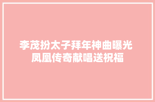 李茂扮太子拜年神曲曝光 凤凰传奇献唱送祝福