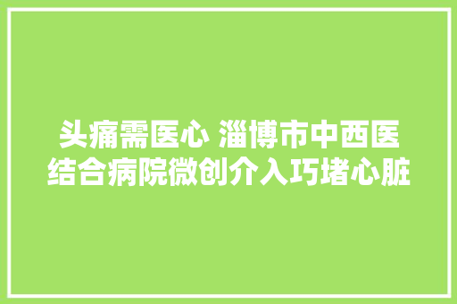 头痛需医心 淄博市中西医结合病院微创介入巧堵心脏小洞