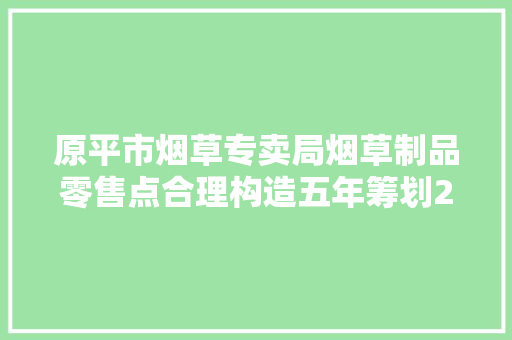 原平市烟草专卖局烟草制品零售点合理构造五年筹划20192023年修订筹划
