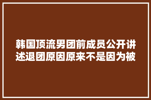 韩国顶流男团前成员公开讲述退团原因原来不是因为被孤立啊