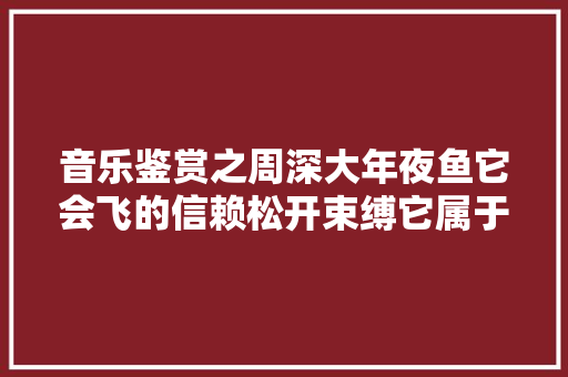音乐鉴赏之周深大年夜鱼它会飞的信赖松开束缚它属于天际