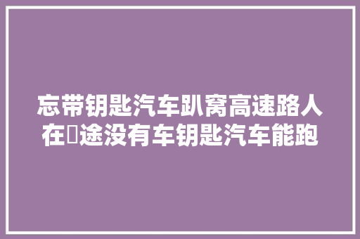 忘带钥匙汽车趴窝高速路人在囧途没有车钥匙汽车能跑多远