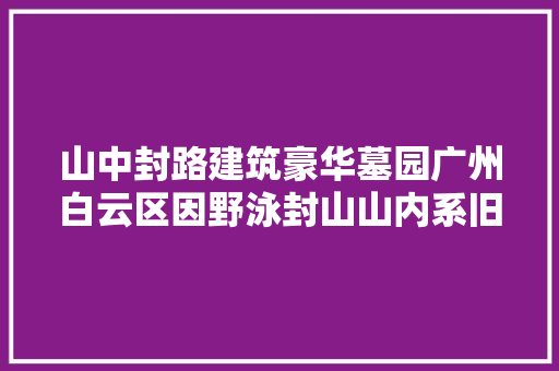 山中封路建筑豪华墓园广州白云区因野泳封山山内系旧墓翻新