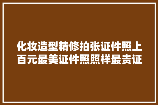 化妆造型精修拍张证件照上百元最美证件照照样最贵证件照