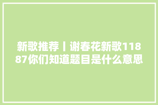 新歌推荐丨谢春花新歌11887你们知道题目是什么意思吗
