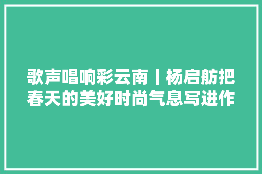 歌声唱响彩云南丨杨启舫把春天的美好时尚气息写进作品