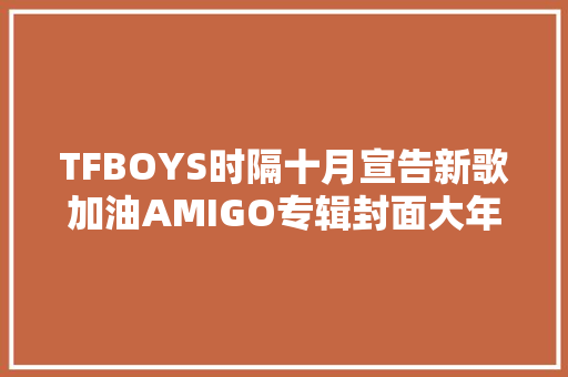TFBOYS时隔十月宣告新歌加油AMIGO专辑封面大年夜获好评