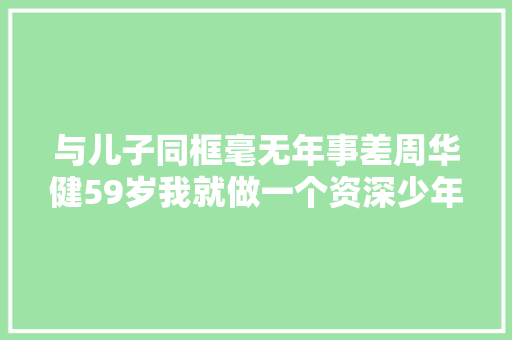 与儿子同框毫无年事差周华健59岁我就做一个资深少年好了