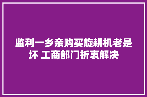 监利一乡亲购买旋耕机老是坏 工商部门折衷解决