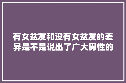 有女盆友和没有女盆友的差异是不是说出了广大男性的心声