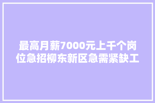 最高月薪7000元上千个岗位急招柳东新区急需紧缺工种招聘又双叒叕来啦
