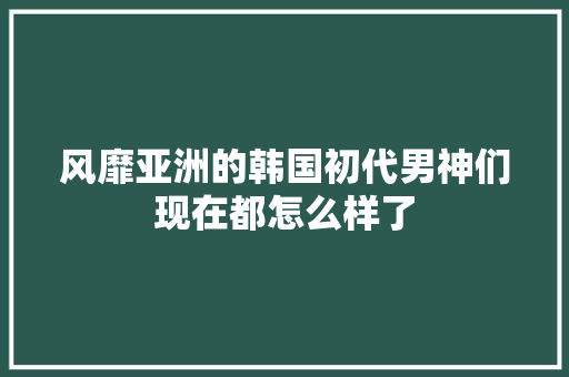 风靡亚洲的韩国初代男神们现在都怎么样了