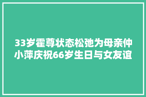 33岁霍尊状态松弛为母亲仲小萍庆祝66岁生日与女友谊感稳定 休闲娱乐