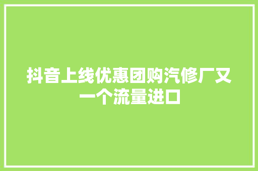抖音上线优惠团购汽修厂又一个流量进口