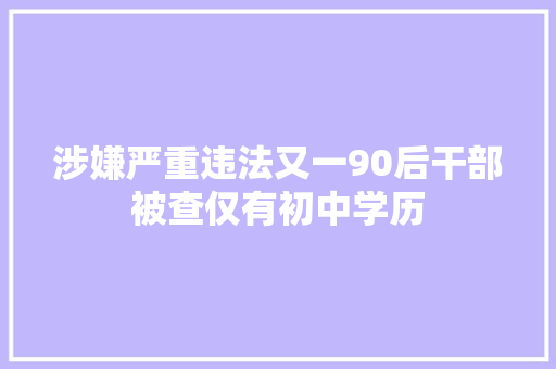 涉嫌严重违法又一90后干部被查仅有初中学历