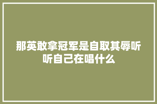 那英敢拿冠军是自取其辱听听自己在唱什么