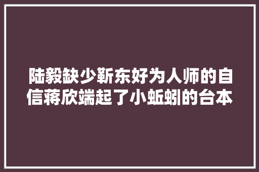 陆毅缺少靳东好为人师的自信蒋欣端起了小蚯蚓的台本