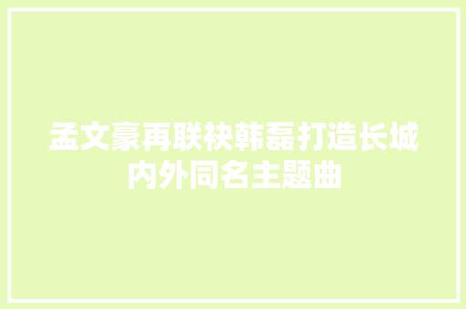 孟文豪再联袂韩磊打造长城内外同名主题曲