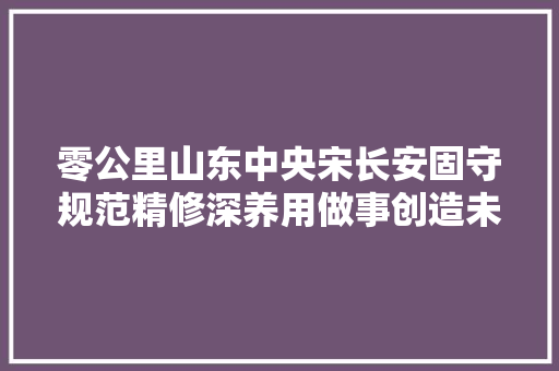 零公里山东中央宋长安固守规范精修深养用做事创造未来
